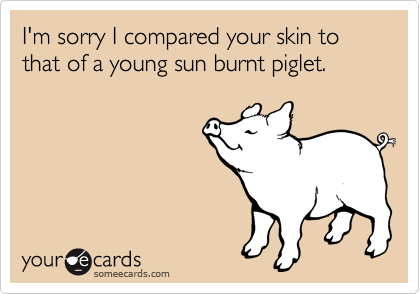 I'm sorry I compared your skin to that of a young sun burnt piglet.