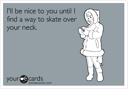 I'll be nice to you until I
find a way to skate over
your neck.