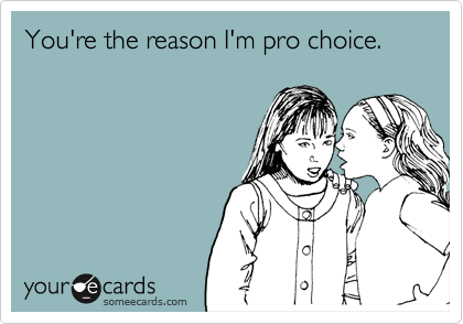 You're the reason I'm pro choice.