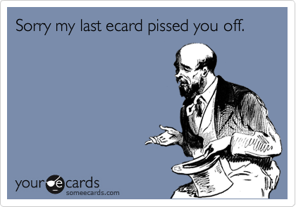 Sorry my last ecard pissed you off.