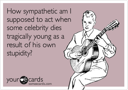 How sympathetic am I
supposed to act when
some celebrity dies
tragically young as a
result of his own
stupidity?
