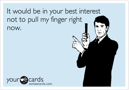 It would be in your best interest
not to pull my finger right
now.