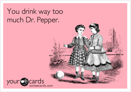 You drink way too 
much Dr. Pepper.