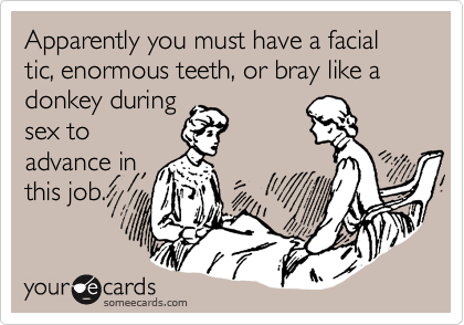 Apparently you must have a facial tic, enormous teeth, or bray like a donkey during
sex to
advance in
this job.