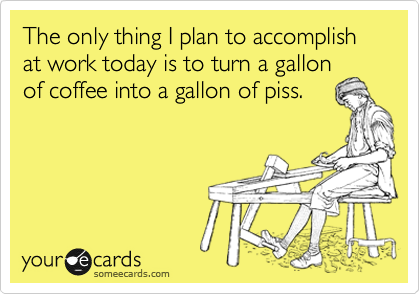 The only thing I plan to accomplish at work today is to turn a gallon
of coffee into a gallon of piss.