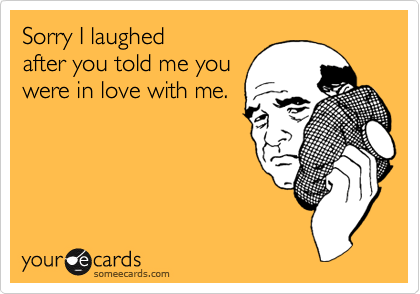 Sorry I laughed
after you told me you
were in love with me.