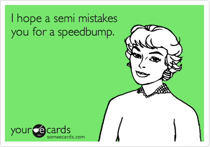 I hope a semi mistakes
you for a speedbump.