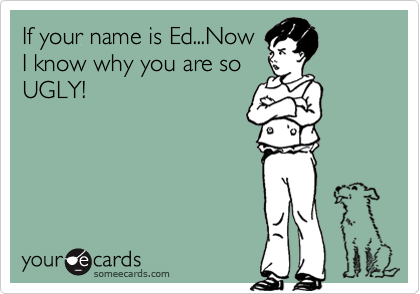 If your name is Ed...NowI know why you are soUGLY!