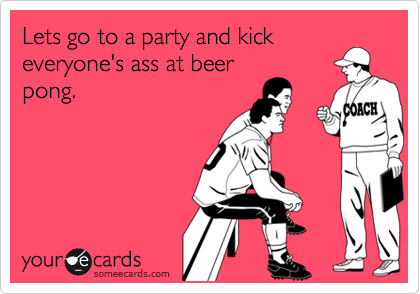 Lets go to a party and kick
everyone's ass at beer
pong.