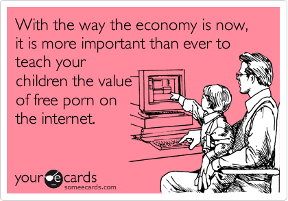 With the way the economy is now, it is more important than ever to
teach your
children the value
of free porn on
the internet.