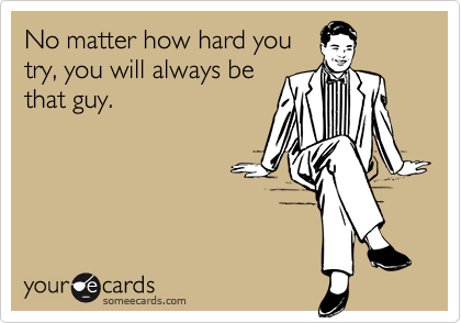 No matter how hard you
try, you will always be
that guy.