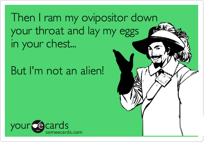 Then I ram my ovipositor down
your throat and lay my eggs
in your chest...

But I'm not an alien!
