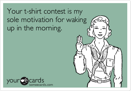 Your t-shirt contest is my
sole motivation for waking
up in the morning.