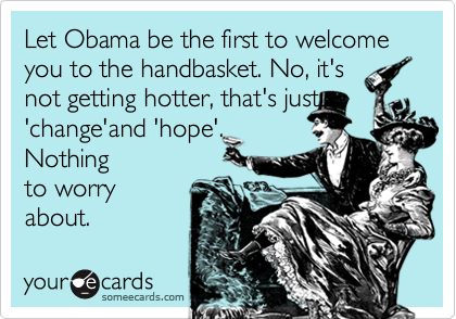 Let Obama be the first to welcome you to the handbasket. No, it's
not getting hotter, that's just
'change'and 'hope'.
Nothing
to worry
about.
