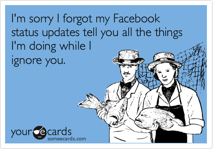I'm sorry I forgot my Facebook status updates tell you all the things I'm doing while I
ignore you.