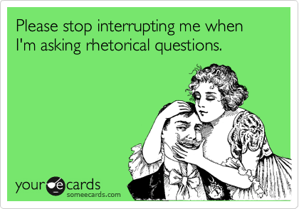 Please stop interrupting me when I'm asking rhetorical questions.