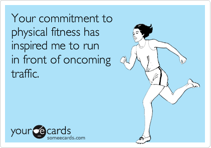Your commitment to
physical fitness has
inspired me to run     
in front of oncoming
traffic.