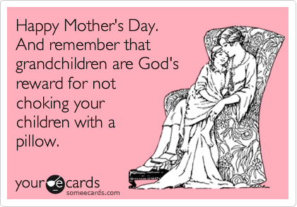 Happy Mother's Day.
And remember that
grandchildren are God's
reward for not
choking your
children with a
pillow.