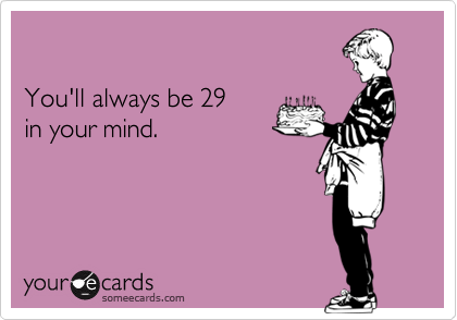You'll always be 29 in your mind.