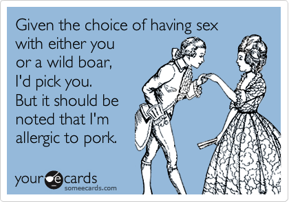 Given the choice of having sex
with either you
or a wild boar,
I'd pick you.
But it should be
noted that I'm
allergic to pork.