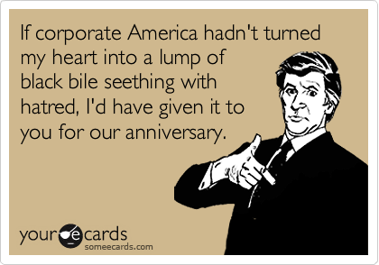 If corporate America hadn't turned my heart into a lump of
black bile seething with
hatred, I'd have given it to
you for our anniversary.