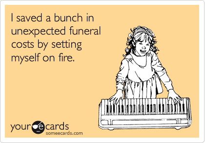 I saved a bunch in 
unexpected funeral
costs by setting 
myself on fire.