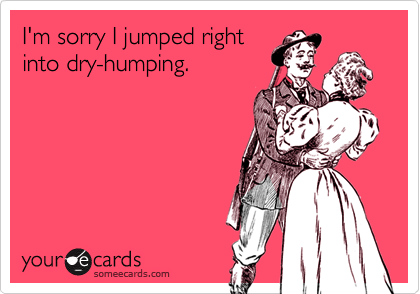 I'm sorry I jumped right
into dry-humping.