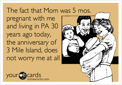 The fact that Mom was 5 mos.
pregnant with me
and living in PA 30
years ago today,
the anniversary of
3 Mile Island, does 
not worry me at all