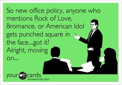 So new office policy, anyone who
mentions Rock of Love,
Bromance, or American Idol
gets punched square in
the face....got it?
Alright, moving
on....