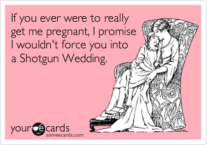 If you ever were to reallyget me pregnant, I promiseI wouldn't force you intoa Shotgun Wedding.