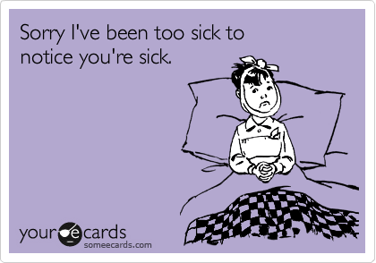 Sorry I've been too sick to 
notice you're sick.
