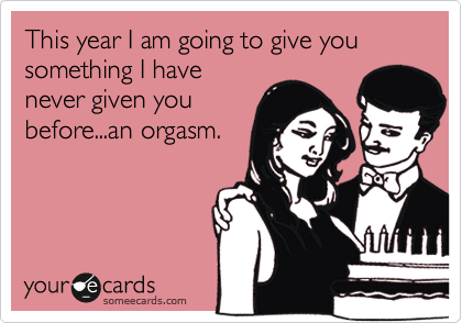This year I am going to give you something I have
never given you
before...an orgasm.