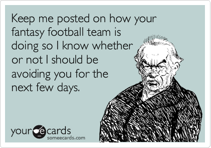 Keep me posted on how your fantasy football team is
doing so I know whether
or not I should be
avoiding you for the
next few days.
