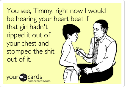You see, Timmy, right now I would be hearing your heart beat if
that girl hadn't
ripped it out of
your chest and
stomped the shit
out of it.