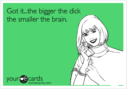 Got it...the bigger the dick
the smaller the brain.