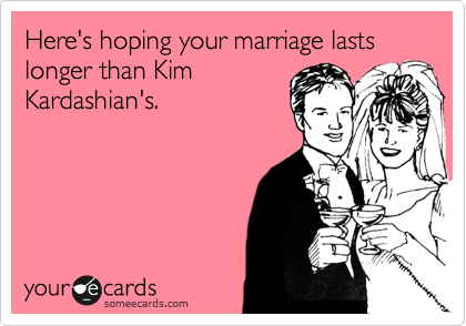 Here's hoping your marriage lasts longer than Kim
Kardashian's.