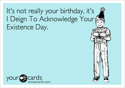 It's not really your birthday, it's
I Deign To Acknowledge Your
Existence Day.