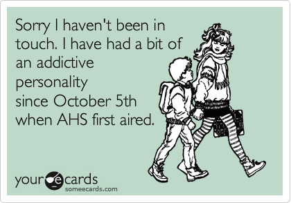 Sorry I haven't been in
touch. I have had a bit of
an addictive
personality 
since October 5th
when AHS first aired.