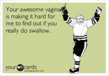 Your awesome vagina
is making it hard for
me to find out if you
really do swallow.