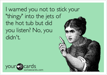 I warned you not to stick your "thingy" into the jets of
the hot tub but did
you listen? No, you
didn't.