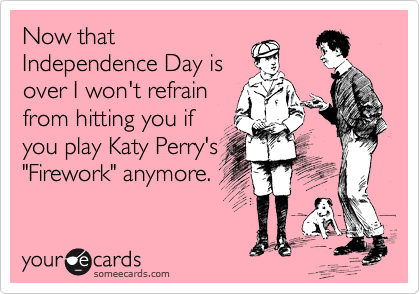 Now that
Independence Day is
over I won't refrain
from hitting you if
you play Katy Perry's
"Firework" anymore.