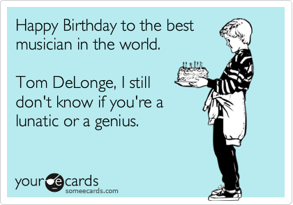 Happy Birthday to the best
musician in the world.

Tom DeLonge, I still
don't know if you're a
lunatic or a genius.