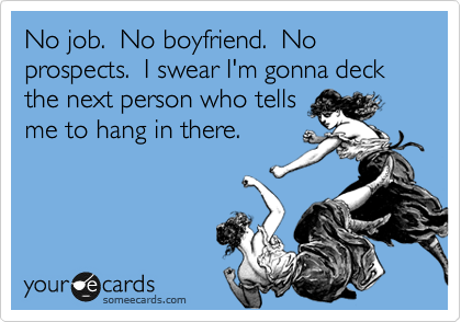 No job.  No boyfriend.  No propsects.  I swear I'm gonna deck the next person who tells
me to hang in there.