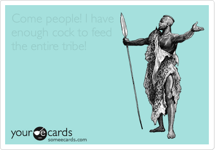 Come people! I have
enough cock to feed
the entire tribe!