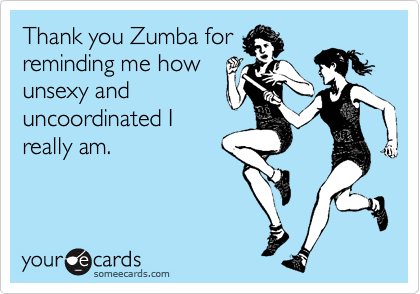 Thank you Zumba for
reminding me how
unsexy and
uncoordinated I
really am.
