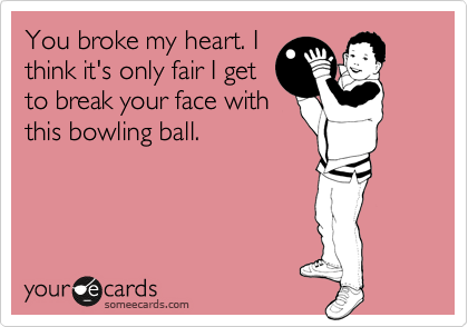 You broke my heart. I
think it's only fair I get
to break your face with
this bowling ball.