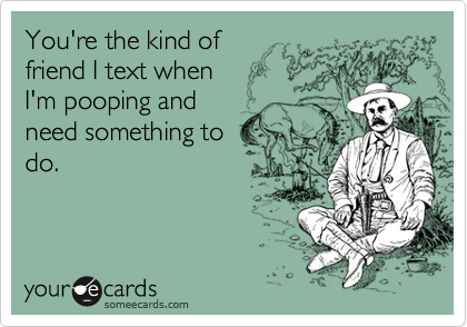 You're the kind of 
friend I text when 
I'm pooping and
need something to
do.
