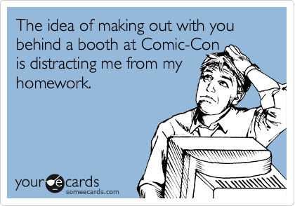 The idea of making out with you behind a booth at Comic-Con
is distracting me from my homework. 
