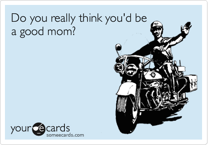 Do you really think you'd be
a good mom?