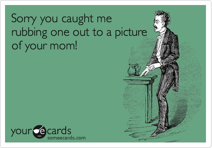 Sorry you caught me
rubbing one out to a picture
of your mom!